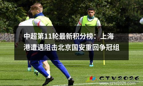 中超第11轮最新积分榜：上海港遭遇阻击北京国安重回争冠组