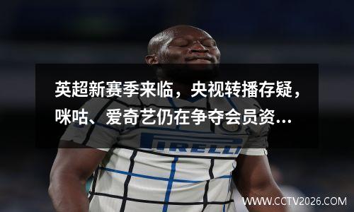 英超新赛季来临，央视转播存疑，咪咕、爱奇艺仍在争夺会员资格