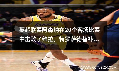 英超联赛阿森纳在20个客场比赛中击败了维拉。特罗萨德替补进球，萨卡迎来里程碑。
