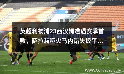 英超利物浦23西汉姆遭遇赛季首败，萨拉赫哑火马内错失扳平机会