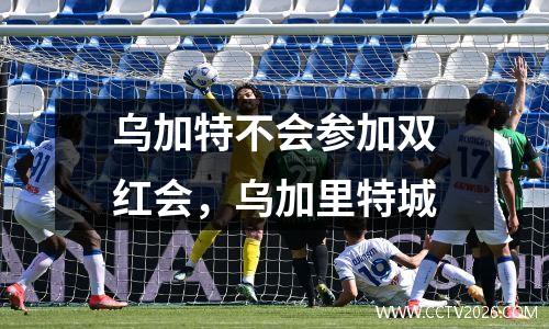 乌加特不会参加双红会，乌加里特城