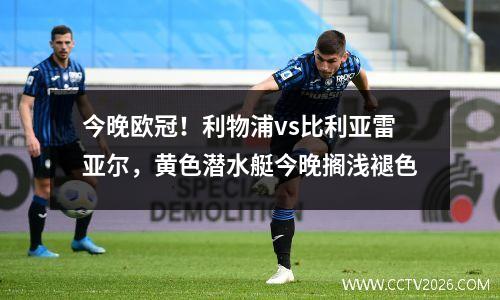 今晚欧冠！利物浦vs比利亚雷亚尔，黄色潜水艇今晚搁浅褪色