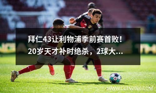 拜仁43让利物浦季前赛首败！ 20岁天才补时绝杀，2球大逆转