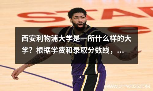 西安利物浦大学是一所什么样的大学？根据学费和录取分数线，什么样的学生适合您？