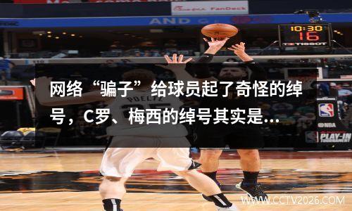 网络“骗子”给球员起了奇怪的绰号，C罗、梅西的绰号其实是“球星”、“球仙”