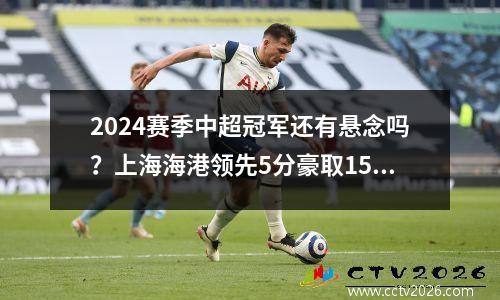 2024赛季中超冠军还有悬念吗？上海海港领先5分豪取15连胜赛季不败