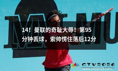 14！曼联的奇耻大辱！第95分钟丢球，索帅愣住落后12分