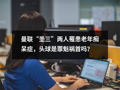 曼联“圣三”两人罹患老年痴呆症，头球是罪魁祸首吗？