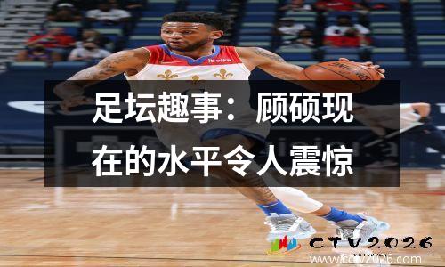 足坛趣事：顾硕现在的水平令人震惊