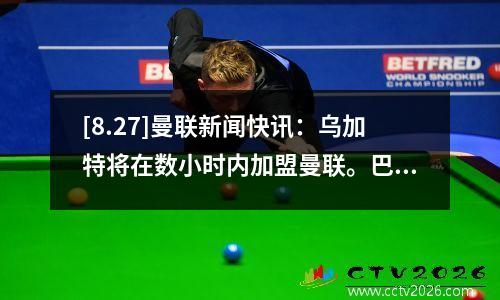 [8.27]曼联新闻快讯：乌加特将在数小时内加盟曼联。巴黎圣日耳曼降低要价