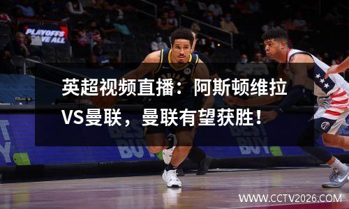 英超视频直播：阿斯顿维拉VS曼联，曼联有望获胜！