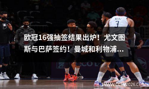 欧冠16强抽签结果出炉！尤文图斯与巴萨签约！曼城和利物浦迎战西甲豪门