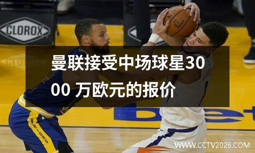 曼联接受中场球星3000 万欧元的报价