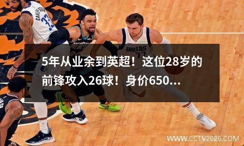 5年从业余到英超！这位28岁的前锋攻入26球！身价6500万，比哈兰德还厉害