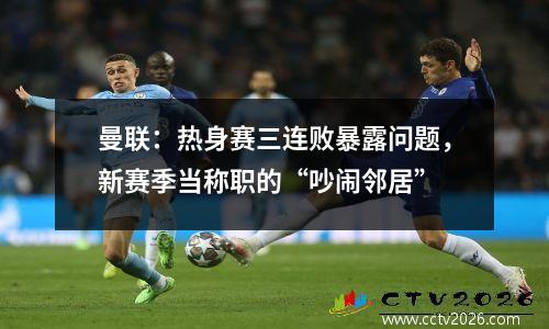 曼联：热身赛三连败暴露问题，新赛季当称职的“吵闹邻居”