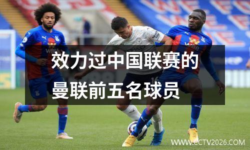 效力过中国联赛的曼联前五名球员