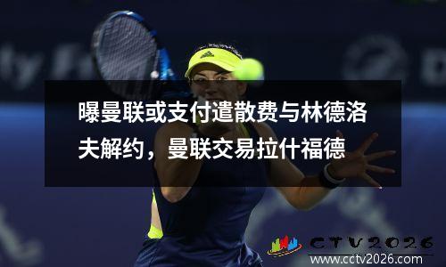 曝曼联或支付遣散费与林德洛夫解约，曼联交易拉什福德