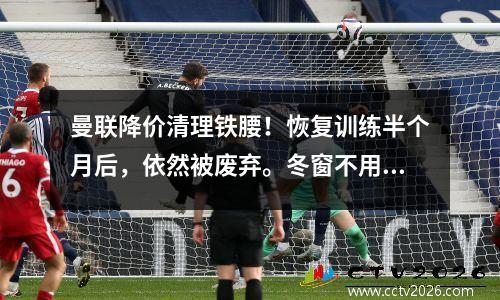 曼联降价清理铁腰！恢复训练半个月后，依然被废弃。冬窗不用1500万就能卖。
