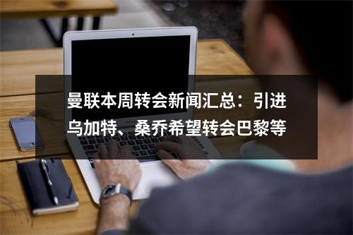 曼联本周转会新闻汇总：引进乌加特、桑乔希望转会巴黎等
