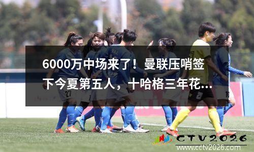 6000万中场来了！曼联压哨签下今夏第五人，十哈格三年花费6.6亿欧元