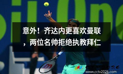 意外！齐达内更喜欢曼联，两位名帅拒绝执教拜仁