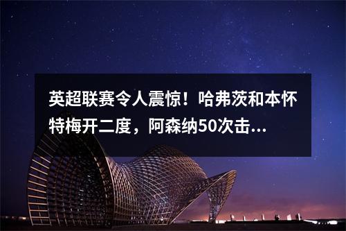 英超联赛令人震惊！哈弗茨和本怀特梅开二度，阿森纳50次击败切尔西