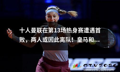 十人曼联在第13场热身赛遭遇首败，两人或因此离队！皇马和巴塞罗那联手挽回面子