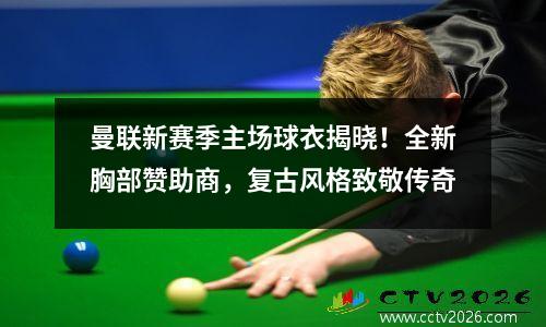曼联新赛季主场球衣揭晓！全新胸部赞助商，复古风格致敬传奇