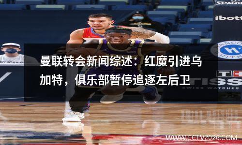 曼联转会新闻综述：红魔引进乌加特，俱乐部暂停追逐左后卫