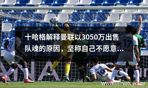 十哈格解释曼联以3050万出售队魂的原因，坚称自己不愿意放弃！卖青训已成趋势