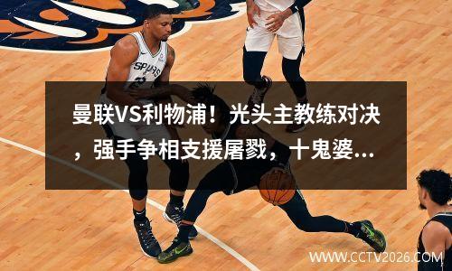曼联VS利物浦！光头主教练对决，强手争相支援屠戮，十鬼婆恐难逃连败