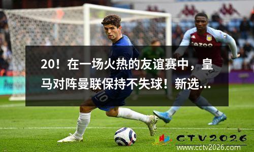 20！在一场火热的友谊赛中，皇马对阵曼联保持不失球！新选手各显神通，亿万名师首进进球