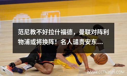 范尼教不好拉什福德，曼联对阵利物浦或将换阵！名人谴责安东尼是罪人
