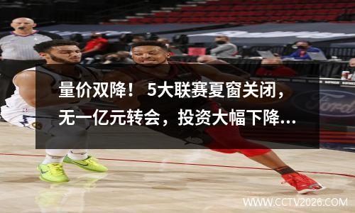 量价双降！ 5大联赛夏窗关闭，无一亿元转会，投资大幅下降。