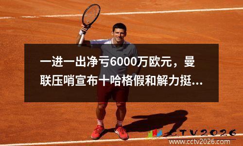 一进一出净亏6000万欧元，曼联压哨宣布十哈格假和解力挺安东尼