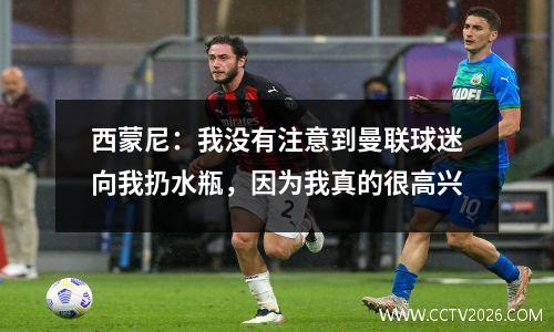 西蒙尼：我没有注意到曼联球迷向我扔水瓶，因为我真的很高兴