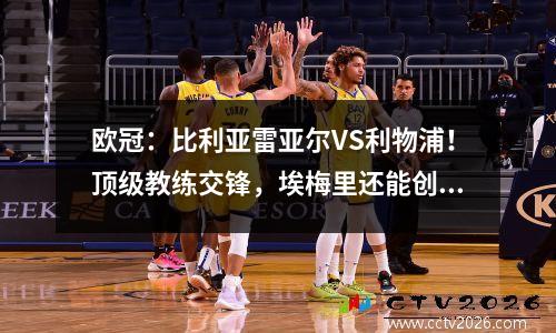 欧冠：比利亚雷亚尔VS利物浦！顶级教练交锋，埃梅里还能创造奇迹吗？