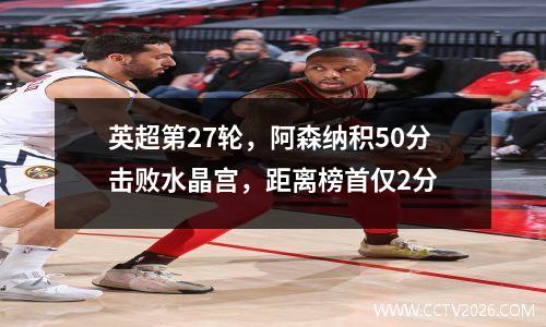 英超第27轮，阿森纳积50分击败水晶宫，距离榜首仅2分