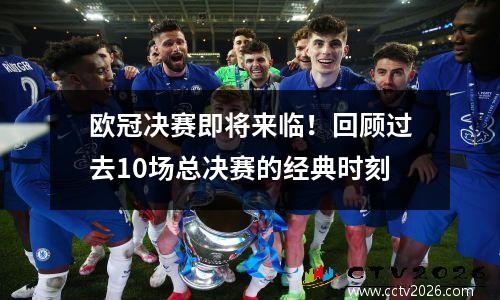 欧冠决赛即将来临！回顾过去10场总决赛的经典时刻