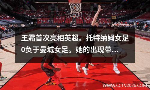 王霜首次亮相英超。托特纳姆女足0负于曼城女足。她的出现带来了转折。