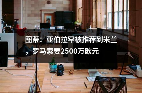 图蒂：亚伯拉罕被推荐到米兰，罗马索要2500万欧元