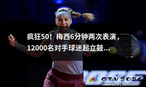 疯狂50！梅西6分钟两次表演，12000名对手球迷起立鼓掌+呐喊