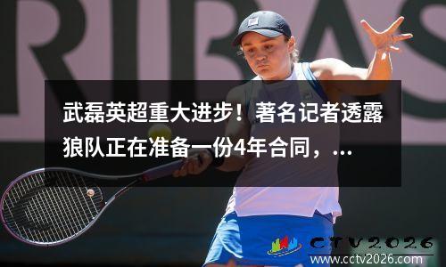 武磊英超重大进步！著名记者透露狼队正在准备一份4年合同，C罗经纪人亲自负责