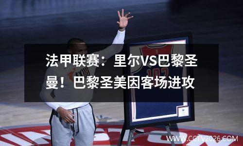 法甲联赛：里尔VS巴黎圣曼！巴黎圣美因客场进攻