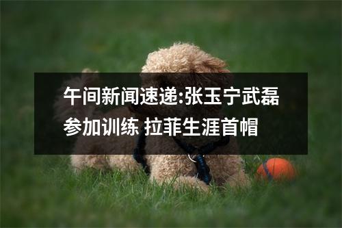 午间新闻速递:张玉宁武磊参加训练 拉菲生涯首帽