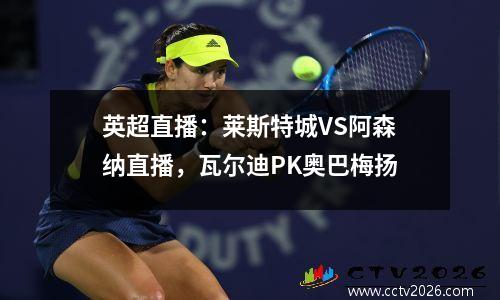 英超直播：莱斯特城VS阿森纳直播，瓦尔迪PK奥巴梅扬