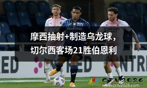 摩西抽射+制造乌龙球，切尔西客场21胜伯恩利