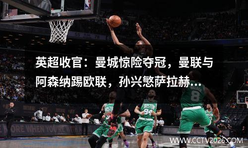 英超收官：曼城惊险夺冠，曼联与阿森纳踢欧联，孙兴慜萨拉赫共享金靴
