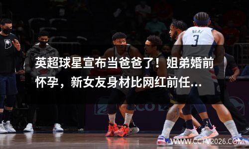 英超球星宣布当爸爸了！姐弟婚前怀孕，新女友身材比网红前任还要好（图）