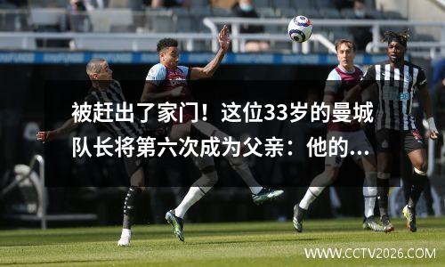 被赶出了家门！这位33岁的曼城队长将第六次成为父亲：他的第一任妻子怀上了他的第四个孩子，他的情妇也有两个孩子。